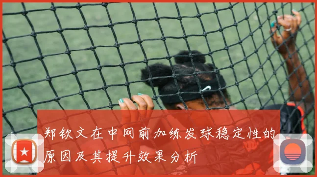 郑钦文在中网前加练发球稳定性的原因及其提升效果分析