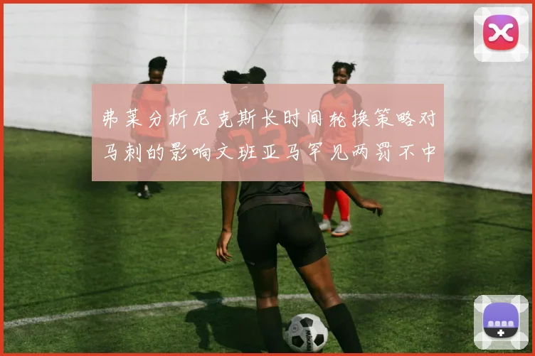 弗莱分析尼克斯长时间轮换策略对马刺的影响文班亚马罕见两罚不中引发关注