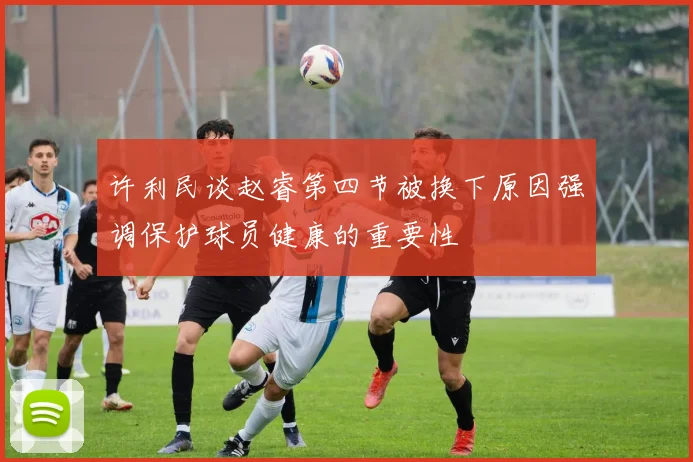 许利民谈赵睿第四节被换下原因强调保护球员健康的重要性