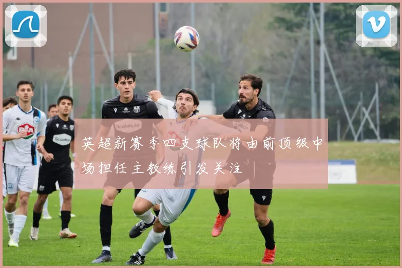 英超新赛季四支球队将由前顶级中场担任主教练引发关注
