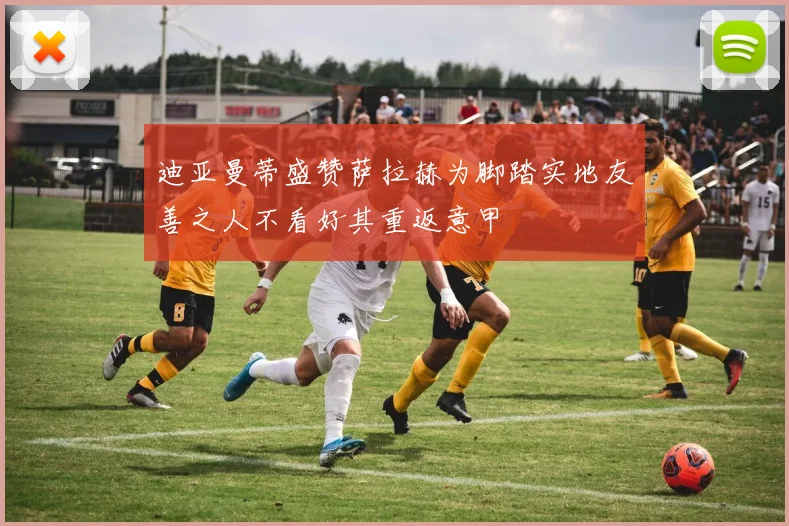 迪亚曼蒂盛赞萨拉赫为脚踏实地友善之人不看好其重返意甲