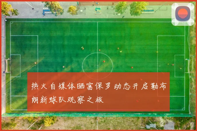 热火自媒体晒富保罗动态开启勒布朗新球队观察之旅