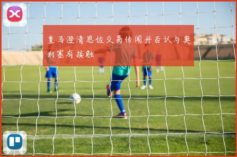 皇马澄清恩佐交易传闻并否认与奥利塞有接触