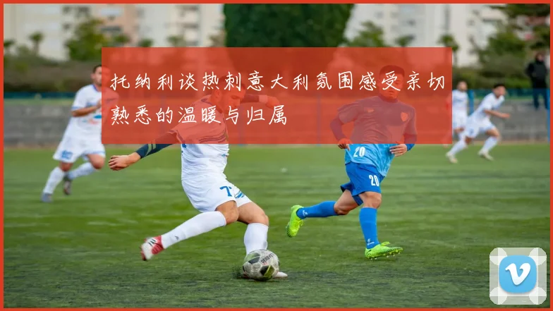 托纳利谈热刺意大利氛围感受亲切熟悉的温暖与归属