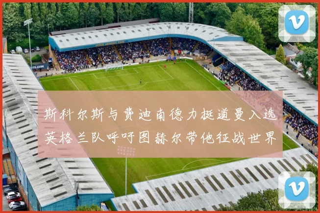 斯科尔斯与费迪南德力挺道曼入选英格兰队呼吁图赫尔带他征战世界杯