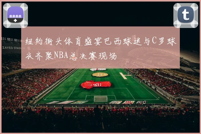 纽约街头体育盛宴巴西球迷与C罗球衣齐聚NBA总决赛现场