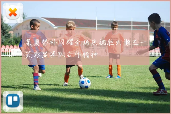 莱奥替补闪耀全场庆祝胜利懒王一笑彰显团队合作精神
