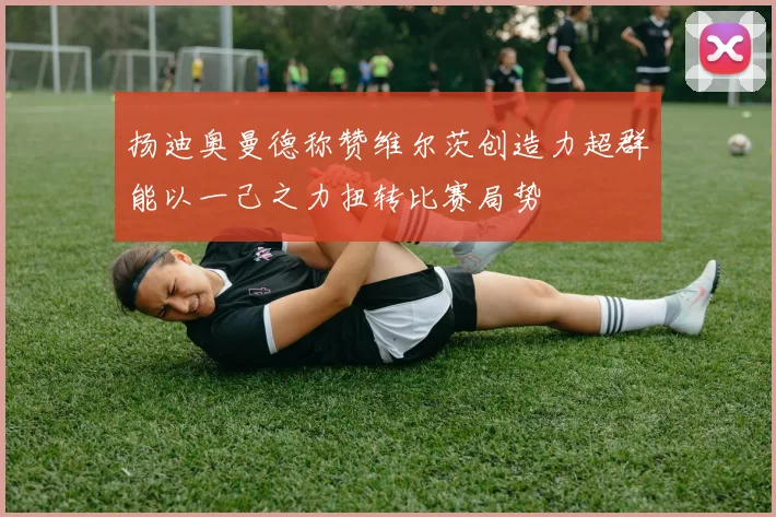 扬迪奥曼德称赞维尔茨创造力超群能以一己之力扭转比赛局势