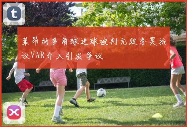 莱昂纳多角球进球被判无效李昊抗议VAR介入引发争议