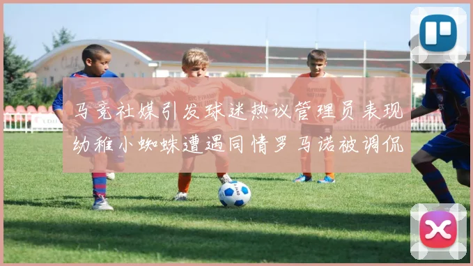 马竞社媒引发球迷热议管理员表现幼稚小蜘蛛遭遇同情罗马诺被调侃