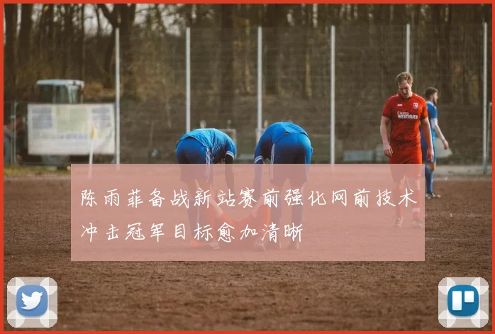 陈雨菲备战新站赛前强化网前技术冲击冠军目标愈加清晰