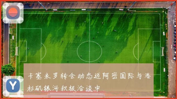 卡塞米罗转会动态迈阿密国际与洛杉矶银河积极洽谈中