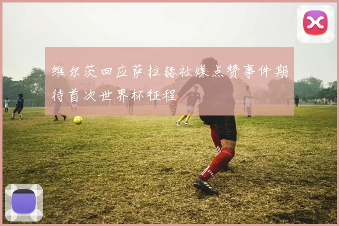维尔茨回应萨拉赫社媒点赞事件期待首次世界杯征程