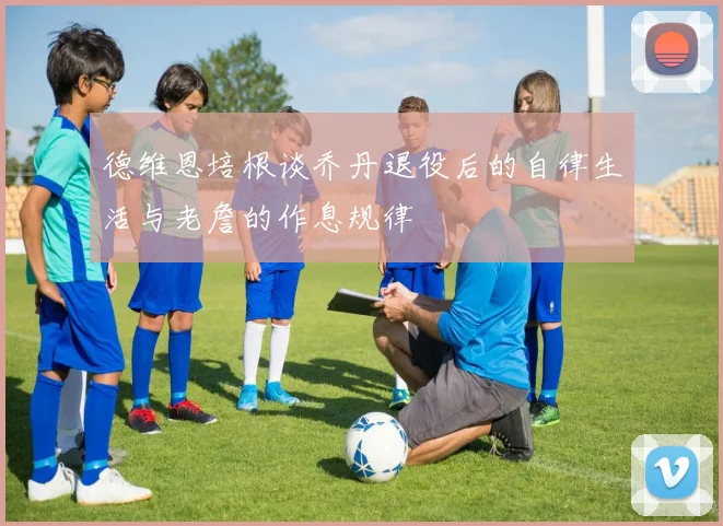德维恩培根谈乔丹退役后的自律生活与老詹的作息规律