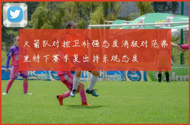 火箭队对控卫补强态度消极对范弗里特下赛季复出持乐观态度