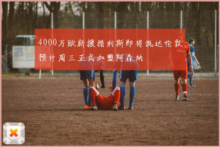 4000万欧新援措利斯即将抵达伦敦预计周三正式加盟阿森纳