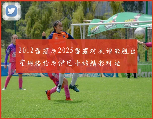 2012雷霆与2025雷霆对决谁能胜出霍姆格伦与伊巴卡的精彩对话