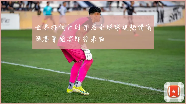 世界杯倒计时开启全球球迷热情高涨赛事盛宴即将来临