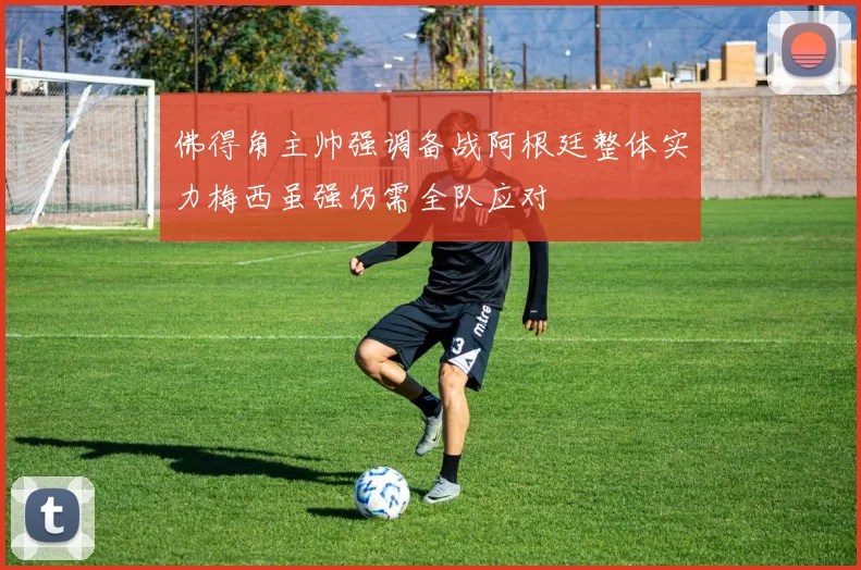 佛得角主帅强调备战阿根廷整体实力梅西虽强仍需全队应对